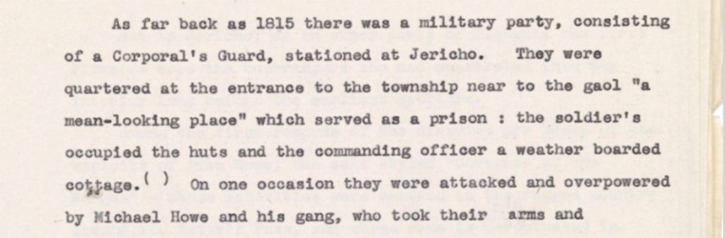 Typed text 'As far back as 1815 there was a military party, consisting of a Corporal's Guard, stationed at Jericho. They were quartered at the entrance to the township near to the gaol "a mean-looking place" which served as a prison: the soldier's occupied the cuts and the commanding officer a weather boarded cottage. On one occasion they were attacked and overpowered by Michael Howe and his gang, who took their arms