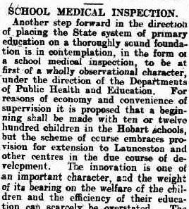 A snippet form a newspaper article, text reads: “ School medical inspection. Another step forward in the direction of placing the state system of primary education on a thoroughly sound foundation is in contemplation, in the form of a school medical inspection, to be at first of a wholly observational character, under the direction of the department of public health and education. For reasons of economy and convenience of supervision it is proposed that a beginning shall be made with ten or twelve hundred children in the Hobart schools, but the scheme of course embraces provision for extension to Launceston and other centres in the due course of development. The innovation is one of an important character, and the weight of its bearing on the welfare of the children and the efficiency of their education can scarcely be overstated.”